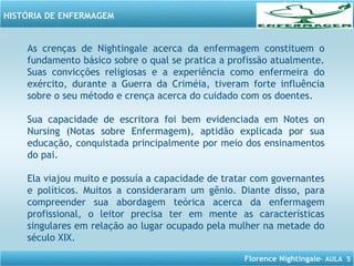Florence Nightingale– AULA 5
HISTÓRIA DE ENFERMAGEM
As crenças de Nightingale acerca da enfermagem constituem o
fundamento básico sobre o qual se pratica a profissão atualmente.
Suas convicções religiosas e a experiência como enfermeira do
exército, durante a Guerra da Criméia, tiveram forte influência
sobre o seu método e crença acerca do cuidado com os doentes.
Sua capacidade de escritora foi bem evidenciada em Notes on
Nursing (Notas sobre Enfermagem), aptidão explicada por sua
educação, conquistada principalmente por meio dos ensinamentos
do pai.
Ela viajou muito e possuía a capacidade de tratar com governantes
e políticos. Muitos a consideraram um gênio. Diante disso, para
compreender sua abordagem teórica acerca da enfermagem
profissional, o leitor precisa ter em mente as características
singulares em relação ao lugar ocupado pela mulher na metade do
século XIX.
 