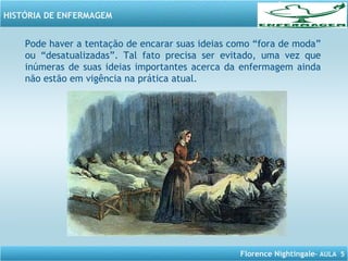 Florence Nightingale– AULA 5
HISTÓRIA DE ENFERMAGEM
Pode haver a tentação de encarar suas ideias como “fora de moda”
ou “desatualizadas”. Tal fato precisa ser evitado, uma vez que
inúmeras de suas ideias importantes acerca da enfermagem ainda
não estão em vigência na prática atual.
 