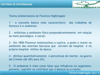Florence Nightingale– AULA 5
HISTÓRIA DE ENFERMAGEM
Teoria ambientalista de Florence Nightingale
1 – o conceito básico mais característico dos trabalhos de
florence é o ambiente.
2 - enfatizou o ambiente físico preponderantemente em relação
ao meio psicológico e social;
3 – Em 1850 Florence testemunhou a sujeira, a peste e morte no
ambiente das enormes barracas que serviam de hospital e no
próprio hospital militar da época;
4 – diminui quantitativamente o percentual de mortes na guerra
da Criméia (de 42% para 2%).
5 – O ambiente é visto como fator que influência no organismo:
prevenir, suprimir ou contribuir par a doença ou a morte;
 
