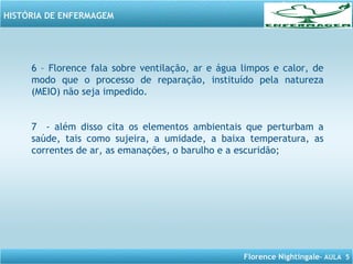 Florence Nightingale– AULA 5
HISTÓRIA DE ENFERMAGEM
6 – Florence fala sobre ventilação, ar e água limpos e calor, de
modo que o processo de reparação, instituído pela natureza
(MEIO) não seja impedido.
7 - além disso cita os elementos ambientais que perturbam a
saúde, tais como sujeira, a umidade, a baixa temperatura, as
correntes de ar, as emanações, o barulho e a escuridão;
 