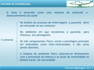 Florence Nightingale– AULA 5
HISTÓRIA DE ENFERMAGEM
O meio é encarado como uma maneira de estimular o
desenvolvimento da saúde
O ambiente
No âmbito do processo de enfermagem, o paciente deve
ser encarado no seu contexto;
No ambiente em que encontrava o paciente, para
Florence, era abrangente;
Os três componentes: físico, social e psicológico precisam
ser entendidos como inter-relacionados, e não como
partes distintas.
A limpeza do ambiente físico relaciona-se diretamente
com a prevenção da doença e as taxas de mortalidade no
âmbito social da comunidade
 