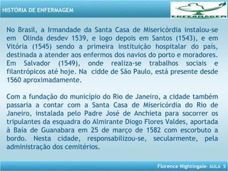 Florence Nightingale– AULA 5
HISTÓRIA DE ENFERMAGEM
No Brasil, a Irmandade da Santa Casa de Misericórdia instalou-se
em Olinda desdev 1539, e logo depois em Santos (1543), e em
Vitória (1545) sendo a primeira instituição hospitalar do país,
destinada a atender aos enfermos dos navios do porto e moradores.
Em Salvador (1549), onde realiza-se trabalhos sociais e
filantrópicos até hoje. Na cidde de São Paulo, está presente desde
1560 aproximadamente.
Com a fundação do município do Rio de Janeiro, a cidade também
passaria a contar com a Santa Casa de Misericórdia do Rio de
Janeiro, instalada pelo Padre José de Anchieta para socorrer os
tripulantes da esquadra do Almirante Diogo Flores Valdes, aportada
à Baía de Guanabara em 25 de março de 1582 com escorbuto a
bordo. Nesta cidade, responsabilizou-se, secularmente, pela
administração dos cemitérios.
 
