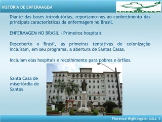 Florence Nightingale– AULA 5
HISTÓRIA DE ENFERMAGEM
Diante das bases introdutórias, reportamo-nos ao conhecimento das
principais características da enfermagem no Brasil.
ENFERMAGEM NO BRASIL - Primeiros hospitais
Descoberto o Brasil, as primeiras tentativas de colonização
incluíram, em seu programa, a abertura de Santas Casas.
Incluíam elas hospitais e recolhimento para pobres e órfãos.
Santa Casa de
miseriórdia de
Santos
 