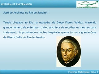Florence Nightingale– AULA 5
HISTÓRIA DE ENFERMAGEM
José de Anchieta no Rio de Janeiro:
Tendo chegado ao Rio na esquadra de Diogo Flores Valdez, trazendo
grande número de enfermos, tratou Anchieta de recolher os mesmos para
tratamento, improvisando o núcleo hospitalar que se tornou a grande Casa
de Misericórdia do Rio de Janeiro.
 