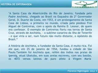 Florence Nightingale– AULA 5
HISTÓRIA DE ENFERMAGEM
"A Santa Casa da Misericórdia do Rio de Janeiro, fundada pelo
Padre Anchieta, chegado ao Brasil na Esquadra do 2º Governador
Geral, D. Duarte da Costa, em 1553, é um prolongamento da Santa
Casa de Lisboa, a primeira no mundo, criada pelo piedoso Frei
Miguel de Contreiras, com o apoio da Rainha D. Leonor, de quem
era confessor. O exemplo de Contreiras floriu nas terras de Santa
Cruz, através de Anchieta, - o sublime canarino da ilha de Tenerife
- e que viria a ser, num futuro não muito distante, o Apóstolo do
Brasil.“
A história de Anchieta, o fundador da Santa Casa, é muito rica. Foi
ele que, em 25 de janeiro de 1554, fundou a cidade de São
Paulo.Também foi Anchieta que, refém dos índios nas praias de
Iperoig, atual Ubatuba, em suas areias escreveu, com seu bastão,
os 4072 versos latinos de puro afeto à Virgem Maria.
 