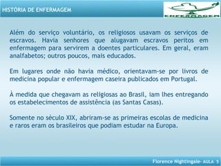 Florence Nightingale– AULA 5
HISTÓRIA DE ENFERMAGEM
Além do serviço voluntário, os religiosos usavam os serviços de
escravos. Havia senhores que alugavam escravos peritos em
enfermagem para servirem a doentes particulares. Em geral, eram
analfabetos; outros poucos, mais educados.
Em lugares onde não havia médico, orientavam-se por livros de
medicina popular e enfermagem caseira publicados em Portugal.
À medida que chegavam as religiosas ao Brasil, iam lhes entregando
os estabelecimentos de assistência (as Santas Casas).
Somente no século XIX, abriram-se as primeiras escolas de medicina
e raros eram os brasileiros que podiam estudar na Europa.
 