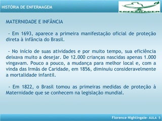 Florence Nightingale– AULA 5
HISTÓRIA DE ENFERMAGEM
MATERNIDADE E INFÂNCIA
- Em 1693, aparece a primeira manifestação oficial de proteção
direta à infância do Brasil.
- No início de suas atividades e por muito tempo, sua eficiência
deixava muito a desejar. De 12.000 crianças nascidas apenas 1.000
vingavam. Pouco a pouco, a mudança para melhor local e, com a
vinda das Irmãs de Caridade, em 1856, diminuiu consideravelmente
a mortalidade infantil.
- Em 1822, o Brasil tomou as primeiras medidas de proteção à
Maternidade que se conhecem na legislação mundial.
 
