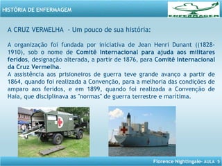 Florence Nightingale– AULA 5
HISTÓRIA DE ENFERMAGEM
A CRUZ VERMELHA - Um pouco de sua história:
A organização foi fundada por iniciativa de Jean Henri Dunant ((1828-
1910), sob o nome de Comitê Internacional para ajuda aos militares
feridos, designação alterada, a partir de 1876, para Comitê Internacional
da Cruz Vermelha.
A assistência aos prisioneiros de guerra teve grande avanço a partir de
1864, quando foi realizada a Convenção, para a melhoria das condições de
amparo aos feridos, e em 1899, quando foi realizada a Convenção de
Haia, que disciplinava as "normas" de guerra terrestre e marítima.
 