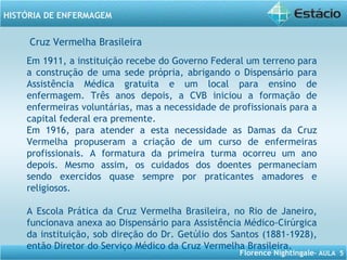 Florence Nightingale– AULA 5
HISTÓRIA DE ENFERMAGEM
Em 1911, a instituição recebe do Governo Federal um terreno para
a construção de uma sede própria, abrigando o Dispensário para
Assistência Médica gratuita e um local para ensino de
enfermagem. Três anos depois, a CVB iniciou a formação de
enfermeiras voluntárias, mas a necessidade de profissionais para a
capital federal era premente.
Em 1916, para atender a esta necessidade as Damas da Cruz
Vermelha propuseram a criação de um curso de enfermeiras
profissionais. A formatura da primeira turma ocorreu um ano
depois. Mesmo assim, os cuidados dos doentes permaneciam
sendo exercidos quase sempre por praticantes amadores e
religiosos.
A Escola Prática da Cruz Vermelha Brasileira, no Rio de Janeiro,
funcionava anexa ao Dispensário para Assistência Médico-Cirúrgica
da instituição, sob direção do Dr. Getúlio dos Santos (1881-1928),
então Diretor do Serviço Médico da Cruz Vermelha Brasileira.
Cruz Vermelha Brasileira
 