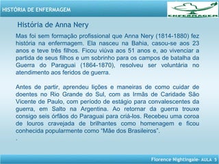 Florence Nightingale– AULA 5
HISTÓRIA DE ENFERMAGEM
Mas foi sem formação profissional que Anna Nery (1814-1880) fez
história na enfermagem. Ela nasceu na Bahia, casou-se aos 23
anos e teve três filhos. Ficou viúva aos 51 anos e, ao vivenciar a
partida de seus filhos e um sobrinho para os campos de batalha da
Guerra do Paraguai (1864-1870), resolveu ser voluntária no
atendimento aos feridos de guerra.
Antes de partir, aprendeu lições e maneiras de como cuidar de
doentes no Rio Grande do Sul, com as Irmãs de Caridade São
Vicente de Paulo, com período de estágio para convalescentes da
guerra, em Salto na Argentina. Ao retornar da guerra trouxe
consigo seis órfãos do Paraguai para criá-los. Recebeu uma coroa
de louros cravejada de brilhantes como homenagem e ficou
conhecida popularmente como “Mãe dos Brasileiros”.
.
História de Anna Nery
 