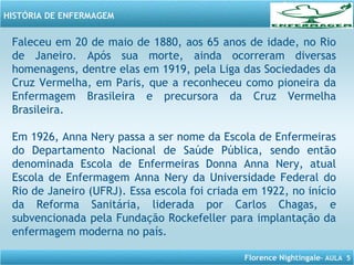 Florence Nightingale– AULA 5
HISTÓRIA DE ENFERMAGEM
Faleceu em 20 de maio de 1880, aos 65 anos de idade, no Rio
de Janeiro. Após sua morte, ainda ocorreram diversas
homenagens, dentre elas em 1919, pela Liga das Sociedades da
Cruz Vermelha, em Paris, que a reconheceu como pioneira da
Enfermagem Brasileira e precursora da Cruz Vermelha
Brasileira.
Em 1926, Anna Nery passa a ser nome da Escola de Enfermeiras
do Departamento Nacional de Saúde Pública, sendo então
denominada Escola de Enfermeiras Donna Anna Nery, atual
Escola de Enfermagem Anna Nery da Universidade Federal do
Rio de Janeiro (UFRJ). Essa escola foi criada em 1922, no início
da Reforma Sanitária, liderada por Carlos Chagas, e
subvencionada pela Fundação Rockefeller para implantação da
enfermagem moderna no país.
 