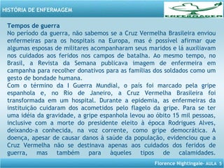 Florence Nightingale– AULA 5
HISTÓRIA DE ENFERMAGEM
Tempos de guerra
No período da guerra, não sabemos se a Cruz Vermelha Brasileira enviou
enfermeiras para os hospitais na Europa, mas é possível afirmar que
algumas esposas de militares acompanharam seus maridos e lá auxiliavam
nos cuidados aos feridos nos campos de batalha. Ao mesmo tempo, no
Brasil, a Revista da Semana publicava imagem de enfermeira em
campanha para recolher donativos para as famílias dos soldados como um
gesto de bondade humana.
Com o término da I Guerra Mundial, o país foi marcado pela gripe
espanhola e, no Rio de Janeiro, a Cruz Vermelha Brasileira foi
transformada em um hospital. Durante a epidemia, as enfermeiras da
instituição cuidaram dos acometidos pelo flagelo da gripe. Para se ter
uma idéia da gravidade, a gripe espanhola levou ao óbito 15 mil pessoas,
inclusive com a morte do presidente eleito à época Rodrigues Alves,
deixando-a conhecida, na voz corrente, como gripe democrática. A
doença, apesar de causar danos à saúde da população, evidenciou que a
Cruz Vermelha não se destinava apenas aos cuidados dos feridos de
guerra, mas também para àqueles tipos de calamidades.
 