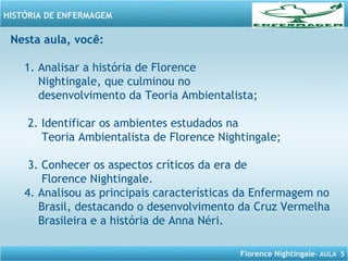 Florence Nightingale– AULA 5
HISTÓRIA DE ENFERMAGEM
Nesta aula, você:
1. Analisar a história de Florence
Nightingale, que culminou no
desenvolvimento da Teoria Ambientalista;
2. Identificar os ambientes estudados na
Teoria Ambientalista de Florence Nightingale;
3. Conhecer os aspectos críticos da era de
Florence Nightingale.
4. Analisou as principais características da Enfermagem no
Brasil, destacando o desenvolvimento da Cruz Vermelha
Brasileira e a história de Anna Néri.
 