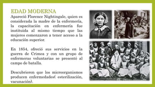 EDAD MODERNA
Apareció Florence Nightingale, quien es
considerada la madre de la enfermería,
la capacitación en enfermería ...