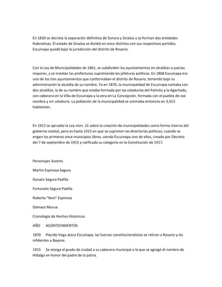 En 1830 se decreta la separación definitiva de Sonora y Sinaloa y se forman dos entidades
federativas. El estado de Sinaloa se dividió en once distritos con sus respectivos partidos.
Escuinapa quedó bajo la jurisdicción del distrito de Rosario.
Con la Ley de Municipalidades de 1861, se subdividen los ayuntamientos en alcaldías o juecías
mayores, y se instalan las prefecturas suprimiendo las jefaturas políticas. En 1868 Escuinapa era
uno de los tres ayuntamientos que conformaban el distrito de Rosario, teniendo bajo su
administración la alcaldía de su nombre. Ya en 1870, la municipalidad de Escuinapa contaba con
dos alcaldías, la de su nombre que estaba formada por las celadurías del Palmito y la Agachada,
con cabecera en la Villa de Escuinapa y la otra en La Concepción, formada con el pueblo de ese
nombre y sin celaduría. La población de la municipalidad se estimaba entonces en 3,413
habitantes.
En 1912 se aprueba la Ley núm. 21 sobre la creación de municipalidades como forma interna del
gobierno estatal, pero es hasta 1915 en que se suprimen las directorías políticas, cuando se
erigen los primeros once municipios libres, siendo Escuinapa uno de ellos, creado por Decreto
del 7 de septiembre de 1915 y ratificada su categoría en la Constitución de 1917.
Personajes Ilustres
Martín Espinosa Segura
Donato Segura Padilla
Fortunato Segura Padilla
Roberto "Keni" Espinosa
Dámaso Murua
Cronología de Hechos Historicos
AÑO ACONTECIMIENTOS
1870 Placido Vega ataca Escuinapa, las fuerzas constitucionalistas se retiran a Rosario y las
infidentes a Bayona .
1915 Se otorga el grado de ciudad a su cabecera municipal a la que se agregó él nombre de
Hidalgo en honor del padre de la patria.
 