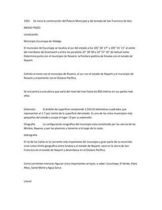 1925 Se inicia la construcción del Palacio Municipal y del templo de San Francisco de Asís.
MEDIO FÍSICO
Localización
Municipio Escuinapa de Hidalgo
El municipio de Escuinapa se localiza al sur del estado a los 105° 26' 17" y 105° 55' 15" al oeste
del meridiano de Greenwich y entre los paralelos 22° 28' 00 y 22° 57' 10" de latitud norte.
Determina junto con el municipio de Rosario, la frontera política de Sinaloa con el estado de
Nayarit.
Colinda al norte con el municipio de Rosario, al sur con el estado de Nayarit y el municipio de
Rosario y al poniente con el Océano Pacífico.
Se encuentra a una altura que varía del nivel del mar hasta los 850 metros en sus partes más
altas.
Extensión El ámbito de superficie comprende 1,554.35 kilómetros cuadrados que
representan el 2.7 por ciento de la superficie del estado. Es uno de los cinco municipios más
pequeños del estado y ocupa el lugar 13 por su extensión.
Orografía La configuración orográfica del municipio esta constituida por las sierras de las
Minitas, Bayona, y por las planicies y lomerios a lo largo de la costa.
Hidrografía
El río de las Cañas es la corriente más importante del municipio y gran parte de su recorrido
sirve como límite geográfico entre Sinaloa y el estado de Nayarit; nace en la sierra de San
Francisco en el estado de Nayarit y desemboca en el Océano Pacífico.
Como corrientes menores figuran cinco importantes arroyos, a saber: Escuinapa, El Verde, Palos
Altos, Santa María y Agua Zarca.
Litoral
 