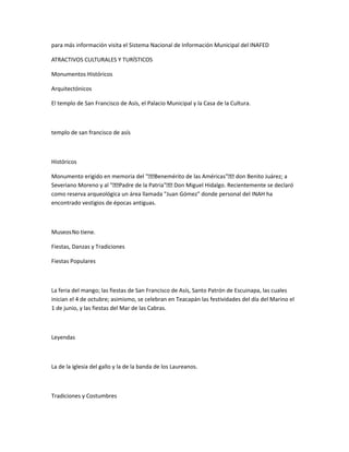 para más información visita el Sistema Nacional de Información Municipal del INAFED
ATRACTIVOS CULTURALES Y TURÍSTICOS
Monumentos Históricos
Arquitectónicos
El templo de San Francisco de Asís, el Palacio Municipal y la Casa de la Cultura.
templo de san francisco de asís
Históricos
Monumento erigido en memoria del "€€Benemérito de las Américas"€€ don Benito Juárez; a
Severiano Moreno y al "€€Padre de la Patria"€€ Don Miguel Hidalgo. Recientemente se declaró
como reserva arqueológica un área llamada "Juan Gómez" donde personal del INAH ha
encontrado vestigios de épocas antiguas.
MuseosNo tiene.
Fiestas, Danzas y Tradiciones
Fiestas Populares
La feria del mango; las fiestas de San Francisco de Asís, Santo Patrón de Escuinapa, las cuales
inician el 4 de octubre; asimismo, se celebran en Teacapán las festividades del día del Marino el
1 de junio, y las fiestas del Mar de las Cabras.
Leyendas
La de la iglesia del gallo y la de la banda de los Laureanos.
Tradiciones y Costumbres
 