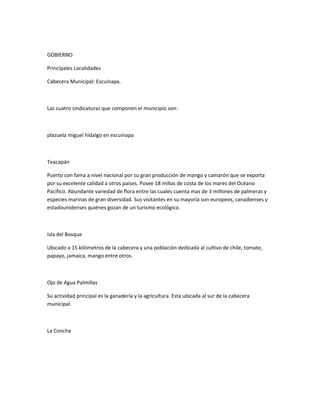 GOBIERNO
Principales Localidades
Cabecera Municipal: Escuinapa.
Las cuatro sindicaturas que componen el municipio son:
plazuela miguel hidalgo en escuinapa
Teacapán
Puerto con fama a nivel nacional por su gran producción de mango y camarón que se exporta
por su excelente calidad a otros países. Posee 18 millas de costa de los mares del Océano
Pacifico. Abundante variedad de flora entre las cuales cuenta mas de 3 millones de palmeras y
especies marinas de gran diversidad. Sus visitantes en su mayoría son europeos, canadienses y
estadounidenses quiénes gozan de un turismo ecológico.
Isla del Bosque
Ubicado a 15 kilómetros de la cabecera y una población dedicada al cultivo de chile, tomate,
papayo, jamaica, mango entre otros.
Ojo de Agua Palmillas
Su actividad principal es la ganadería y la agricultura. Esta ubicada al sur de la cabecera
municipal.
La Concha
 