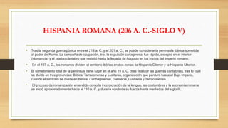 HISPANIA ROMANA (206 A. C.-SIGLO V)
• Tras la segunda guerra púnica entre el 218 a. C. y el 201 a. C., se puede considerar la península ibérica sometida
al poder de Roma. La campaña de ocupación, tras la expulsión cartaginesa, fue rápida, excepto en el interior
(Numancia) y el pueblo cántabro que resistió hasta la llegada de Augusto en los inicios del Imperio romano.
• En el 197 a. C., los romanos dividen el territorio ibérico en dos zonas: la Hispania Citerior y la Hispania Ulterior.
• El sometimiento total de la península tiene lugar en el año 19 a. C. (tras finalizar las guerras cántabras), tras lo cual
se divide en tres provincias: Bética, Tarraconense y Lusitania, organización que perduró hasta el Bajo Imperio,
cuando el territorio se divide en Bética, Carthaginense, Gallaecia, Lusitania y Tarraconensis.
• El proceso de romanización entendido como la incorporación de la lengua, las costumbres y la economía romana
se inició aproximadamente hacia el 110 a. C. y duraría con toda su fuerza hasta mediados del siglo III.
 