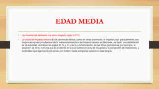 EDAD MEDIA
• Las invasiones bárbaras y el reino visigodo (siglo V-711)
• La caída del Imperio romano:En la península ibérica, como en otras provincias, el Imperio cayó gradualmente, con
los procesos casi simultáneos de la «desromanización» del Imperio romano en Hispania, es decir, una debilitación
de la autoridad central en los siglos III, IV, y V, y de la «romanización» de las tribus germánicas, por ejemplo, la
adopción de la ley romana que es evidente en la Lex Gothorum (Ley de los godos), la conversión al cristianismo, y
la afinidad que algunos reyes tenían por el latín, hasta componer poesía en esta lengua.
 