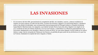 • En el invierno del año 406, aprovechando la congelación del Rin, los vándalos, suevos, y alanos invadieron el
imperio con gran pujanza. Al cabo de tres años, cruzaron los Pirineos y llegaron a la península ibérica, y dividieron
entre sí las partes occidentales, que correspondían aproximadamente al Portugal moderno y España occidental
hasta Madrid. Mientras tanto, los visigodos, que habían tomado Roma hacía dos años, llegaron a la región en el
412, fundando el reino de Tolosa (Toulouse, en el sur de Francia), y extendieron su influencia gradualmente en la
Península, desplazando a los vándalos y alanos al norte de África, sin que estos dejasen mucha huella en la cultura
ibérica. Luego, tras la conquista de Tolosa por los francos y la pérdida de gran parte de los territorios en lo que hoy
es Francia, trasladaron la capital del reino visigodo a Toledo.
LAS INVASIONES
 