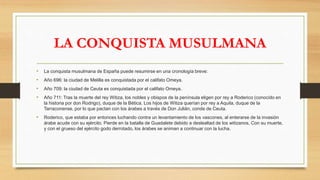 LA CONQUISTA MUSULMANA
• La conquista musulmana de España puede resumirse en una cronología breve:
• Año 696: la ciudad de Melilla es conquistada por el califato Omeya.
• Año 709: la ciudad de Ceuta es conquistada por el califato Omeya.
• Año 711: Tras la muerte del rey Witiza, los nobles y obispos de la península eligen por rey a Roderico (conocido en
la historia por don Rodrigo), duque de la Bética. Los hijos de Witiza querían por rey a Aquila, duque de la
Tarraconense, por lo que pactan con los árabes a través de Don Julián, conde de Ceuta.
• Roderico, que estaba por entonces luchando contra un levantamiento de los vascones, al enterarse de la invasión
árabe acude con su ejército. Pierde en la batalla de Guadalete debido a deslealtad de los witizanos. Con su muerte,
y con el grueso del ejército godo derrotado, los árabes se animan a continuar con la lucha.
 