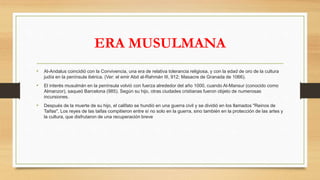 ERA MUSULMANA
• Al-Andalus coincidió con la Convivencia, una era de relativa tolerancia religiosa, y con la edad de oro de la cultura
judía en la península ibérica. (Ver: el emir Abd al-Rahmán III, 912; Masacre de Granada de 1066).
• El interés musulmán en la península volvió con fuerza alrededor del año 1000, cuando Al-Mansur (conocido como
Almanzor), saqueó Barcelona (985). Según su hijo, otras ciudades cristianas fueron objeto de numerosas
incursiones.
• Después de la muerte de su hijo, el califato se hundió en una guerra civil y se dividió en los llamados "Reinos de
Taifas". Los reyes de las taifas compitieron entre sí no solo en la guerra, sino también en la protección de las artes y
la cultura, que disfrutaron de una recuperación breve
 