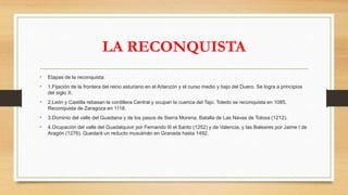 LA RECONQUISTA
• Etapas de la reconquista:
• 1.Fijación de la frontera del reino asturiano en el Arlanzón y el curso medio y bajo del Duero. Se logra a principios
del siglo X.
• 2.León y Castilla rebasan la cordillera Central y ocupan la cuenca del Tajo. Toledo se reconquista en 1085.
Reconquista de Zaragoza en 1118.
• 3.Dominio del valle del Guadiana y de los pasos de Sierra Morena. Batalla de Las Navas de Tolosa (1212).
• 4.Ocupación del valle del Guadalquivir por Fernando III el Santo (1252) y de Valencia, y las Baleares por Jaime I de
Aragón (1276). Quedará un reducto musulmán en Granada hasta 1492.
 