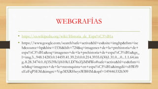 WEBGRAFÍAS
• https://es.wikipedia.org/wiki/Historia_de_Espa%C3%B1a
• https://www.google.com/search?safe=active&hl=es&site=imghp&tbm=isc
h&source=hp&biw=1536&bih=724&q=imagenes+de+la+prehistoria+de+
espa%C3%B1a&oq=imagenes+de+la+prehistoria+de+espa%C3%B1a&gs_
l=img.3...948.14283.0.14459.41.39.2.0.0.0.214.3935.0j30j1.31.0....0...1.1.64.im
g..8.28.3474.0..0j35i39k1j0i10k1.D78zZjiMMWo#safe=active&hl=es&tbm=i
sch&q=imagenes+de+la+reconquista+en+espa%C3%B1a&imgdii=sHWf9
cEzFqP5EM:&imgrc=VqcMXRHwyxWBHM:&spf=1494463326309
 