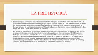 LA PREHISTORIA
• Los mas antiguos yacimientos arqueológicos encontrados en España se consideran entre al 30.000-50.000 a. C.
(caso de las pinturas rupestres más emblemáticas), como el caso del hombre de Orce, el Arte Rupestre, etc. Entre
los restos mas importantes encontrados en España podemos mencionar los de Atapuerca (en la provincia de
Burgos, la Cueva de Las Grajas (en Archidona, Málaga), la Cueva de Altamira (en la provincia de Santander), Cova
Negra (en Játiva) y Pinar (en la provincia de Granada).
• De hace unos 900 000 años son los restos del yacimiento de la Gran Dolina, también en Atapuerca, que definen
una especie clave para entender la evolución humana, bautizada como Homo antecessor.48 49 El siguiente
hallazgo, datado en unos 430 000 años,50 es la ingente cantidad de restos de Homo heidelbergensis (especie
precursora del Homo neanderthalensis) hallados en la Sima de los huesos de Atapuerca,51 yacimiento que ha
proporcionado, entre una variedad ósea excepcional, numerosos cráneos muy bien conservados.52 Son
numerosos los yacimientos con industria lítica Achelense de esta época en la península, como los de Torralba y
Ambrona (provincia de Soria) o los de las terrazas del Manzanares (provincia de Madrid).53
 