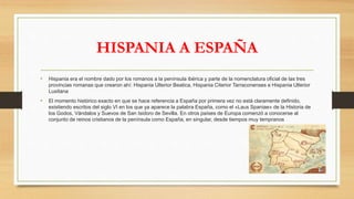 HISPANIA A ESPAÑA
• Hispania era el nombre dado por los romanos a la península ibérica y parte de la nomenclatura oficial de las tres
provincias romanas que crearon ahí: Hispania Ulterior Beatica, Hispania Citerior Tarraconenses e Hispania Ulterior
Lusitana
• El momento histórico exacto en que se hace referencia a España por primera vez no está claramente definido,
existiendo escritos del siglo VI en los que ya aparece la palabra España, como el «Laus Spaniae» de la Historia de
los Godos, Vándalos y Suevos de San Isidoro de Sevilla. En otros países de Europa comenzó a conocerse al
conjunto de reinos cristianos de la península como España, en singular, desde tiempos muy tempranos
 