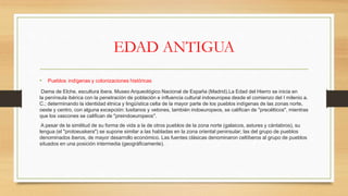 EDAD ANTIGUA
• Pueblos indígenas y colonizaciones históricas
Dama de Elche, escultura ibera. Museo Arqueológico Nacional de España (Madrid).La Edad del Hierro se inicia en
la península ibérica con la penetración de población e influencia cultural indoeuropea desde el comienzo del I milenio a.
C.; determinando la identidad étnica y lingüística celta de la mayor parte de los pueblos indígenas de las zonas norte,
oeste y centro, con alguna excepción: lusitanos y vetones, también indoeuropeos, se califican de "precélticos", mientras
que los vascones se califican de "preindoeuropeos".
A pesar de la similitud de su forma de vida a la de otros pueblos de la zona norte (galaicos, astures y cántabros), su
lengua (el "protoeuskera") se supone similar a las habladas en la zona oriental peninsular; las del grupo de pueblos
denominados iberos, de mayor desarrollo económico. Las fuentes clásicas denominaron celtíberos al grupo de pueblos
situados en una posición intermedia (geográficamente).
 
