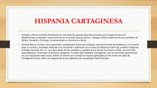 HISPANIA CARTAGINESA
• Cartago y Roma entrarán finalmente en una serie de guerras (guerras púnicas) por la hegemonía en el
Mediterráneo occidental. Tras la derrota en la primera guerra púnica, Cartago intenta resarcirse de sus pérdidas de
Sicilia, Cerdeña y Córcega, incrementando su dominio en Iberia.
• Amílcar Barca, Aníbal y otros generales cartagineses sitúan las antiguas colonias fenicias de Andalucía y el Levante
bajo su control y proceden después a la conquista o extensión de su área de influencia sobre los pueblos indígenas.
A finales del siglo III a. C., la mayor parte de las ciudades y pueblos al sur de los ríos Duero y Ebro, así como las
islas Baleares, reconocen el dominio cartaginés. Fundan Qart Hadasht (Cartagena), que se convierte rápidamente
en una importante base naval, debido al interés por controlar la riqueza generada por las minas de plata de
Cartagena.63 Esto último se desprende de las palabras del arqueólogo Adolf Schulten.
 