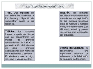 2.2. Explotación económica. TRIBUTOS:  impuesto del 5% sobre las cosechas a los íberos y obligación de suministrar tropas a las legiones. MINERÍA:  los romanos estuvieron muy interesados además en las explotación de los metales hispanos: plata de Castulo y Cartago Nova; oro del noroeste (Las Médulas); estaño y plomo. Las minas eran explotadas por el Estado. TIERRA:  los romanos fueron adquiriendo tierras que se concentraron en manos de grandes terratenientes.  S. I d. C.  – generalización del sistema de  villas  – grandes explotaciones con mano de obra asalariada o esclava. Productos clave  – trigo, vid, olivo – vacas, cerdos. OTRAS INDUSTRIAS:  se desarrollaría una importante industria de salazones y la fabricación de cerámica de todo tipo. 