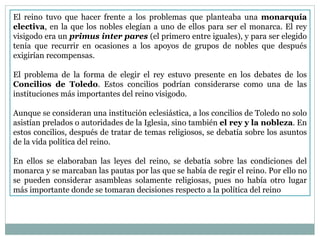 El reino tuvo que hacer frente a los problemas que planteaba una  monarquía electiva , en la que los nobles elegían a uno de ellos para ser el monarca. El rey visigodo era un  primus inter pares  (el primero entre iguales), y para ser elegido tenía que recurrir en ocasiones a los apoyos de grupos de nobles que después exigirían recompensas. El problema de la forma de elegir el rey estuvo presente en los debates de los  Concilios de Toledo . Estos concilios podrían considerarse como una de las instituciones más importantes del reino visigodo. Aunque se consideran una institución eclesiástica, a los concilios de Toledo no solo asistían prelados o autoridades de la Iglesia, sino también  el rey y la nobleza . En estos concilios, después de tratar de temas religiosos, se debatía sobre los asuntos de la vida política del reino. En ellos se elaboraban las leyes del reino, se debatía sobre las condiciones del monarca y se marcaban las pautas por las que se había de regir el reino. Por ello no se pueden considerar asambleas solamente religiosas, pues no había otro lugar más importante donde se tomaran decisiones respecto a la política del reino 
