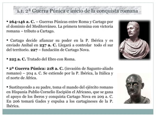 1.1. 2ª Guerra Púnica e inicio de la conquista romana 264-146 a. C.  – Guerras Púnicas entre Roma y Cartago por el dominio del Mediterráneo. La primera termina con victoria romana – tributo a Cartago. Cartago decide afianzar su poder en la P. Ibérica y es enviado Anibal en  237 a. C.  Llegará a controlar  todo el sur del territorio.  227  – fundación de Cartago Nova. 225 a. C.  Tratado del Ebro con Roma. 2ª Guerra Púnica: 218 a. C.  (invasión de Sagunto-aliado romano) – 204 a. C. Se extiende por la P. Ibérica, la Itálica y el norte de África. Sustituyendo a su padre, toma el mando del ejército romano en Hispania Publio Cornelio Escipión el Africano, que se gana el apoyo de los íberos y conquista Cartago Nova en 209 a. C. En 206 tomará Gades y expulsa a los cartagineses de la P. Ibérica. 