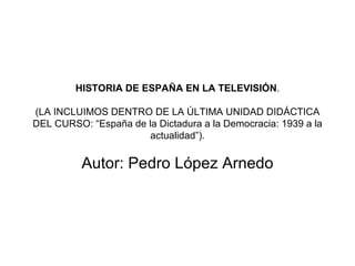 HISTORIA DE ESPAÑA EN LA TELEVISIÓN .   (LA INCLUIMOS DENTRO DE LA ÚLTIMA UNIDAD DIDÁCTICA DEL CURSO: “España de la Dictadura a la Democracia: 1939 a la actualidad”). Autor: Pedro López Arnedo 
