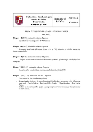 Evaluación de Bachillerato para
acceder a Estudios
Universitarios
Castilla y León
HISTORIA DE
ESPAÑA
PRUEBA 0
Nº Páginas: 2
ELIJA, ÍNTEGRAMENTE, UNA DE LAS DOS OPCIONES
OPCIÓN A
Bloques 1-2 (20 %): puntuación máxima 2 puntos.
Describa la evolución política de Al Ándalus.
Bloques 3-4 (20 %): puntuación máxima 2 puntos.
Represente una línea del tiempo desde 1474 a 1700, situando en ella los sucesivos
monarcas españoles.
Bloques 5-8 (25 %): puntuación máxima 2,5 puntos.
Compare las desamortizaciones de Mendizábal y Madoz, y especifique los objetivos de
una y otra.
Bloques 9-10 (20 %): puntuación máxima 2 puntos.
Especifique las características esenciales de la Constitución de 1931.
Bloques 11-12 (15 %): puntuación máxima 1,5 puntos.
Elija una de las dos cuestiones siguientes:
– Responda a los siguientes términos históricos (elija 3 de los 4 propuestos, valor 0,5 puntos
cada uno): – Adolfo Suárez; – Leopoldo Calvo Sotelo; – Felipe González; – José María
Aznar.
– Elabore un esquema con los grupos ideológicos y los apoyos sociales del franquismo en
su etapa inicial.
 