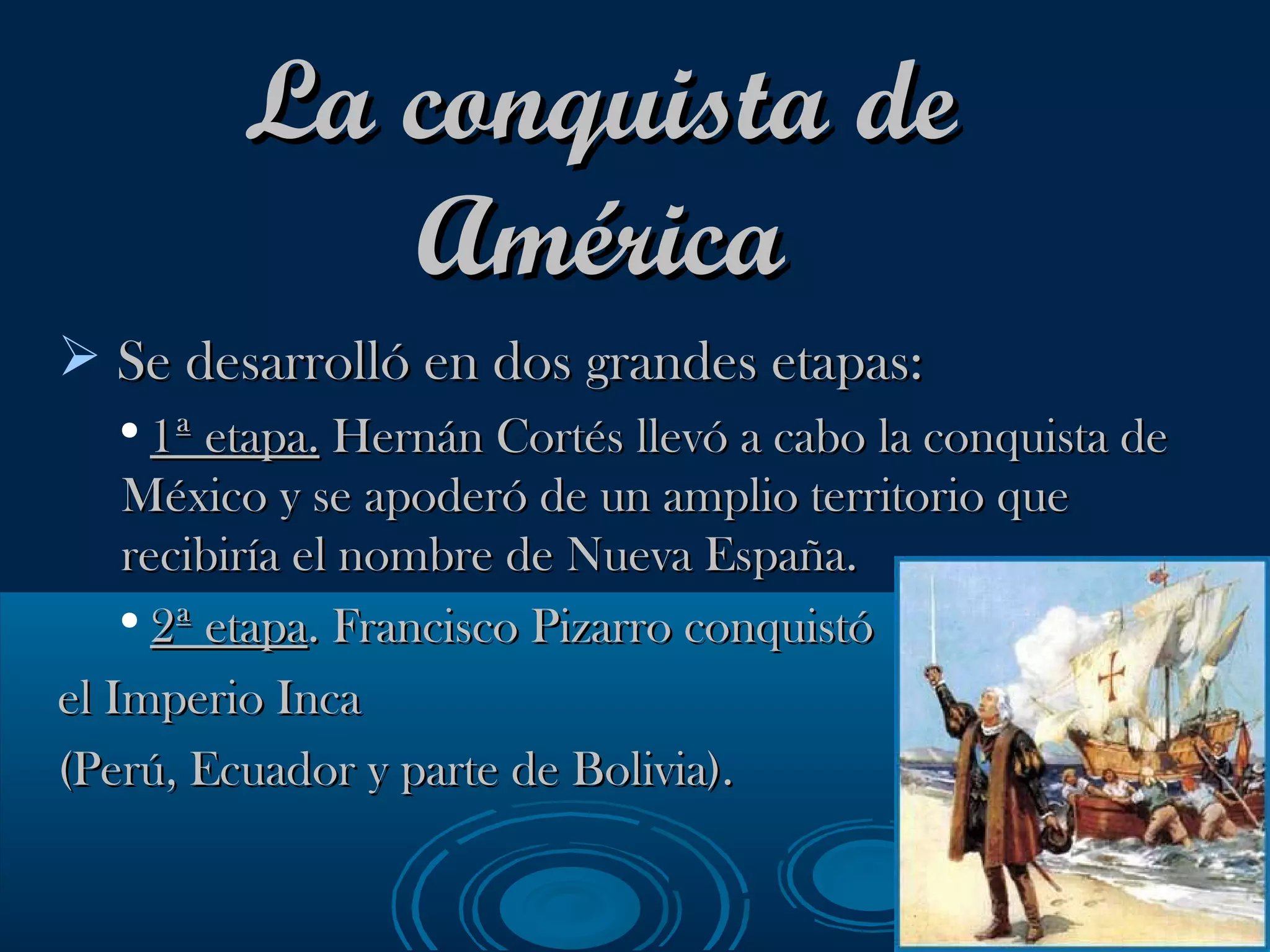 La conquista de América Se desarrolló en dos grandes etapas: 1ª etapa.  Hernán Cortés llevó a cabo la conquista de México y se apoderó de un amplio territorio que recibiría el nombre de Nueva España. 2ª etapa . Francisco Pizarro conquistó  el Imperio Inca  (Perú, Ecuador y parte de Bolivia). 