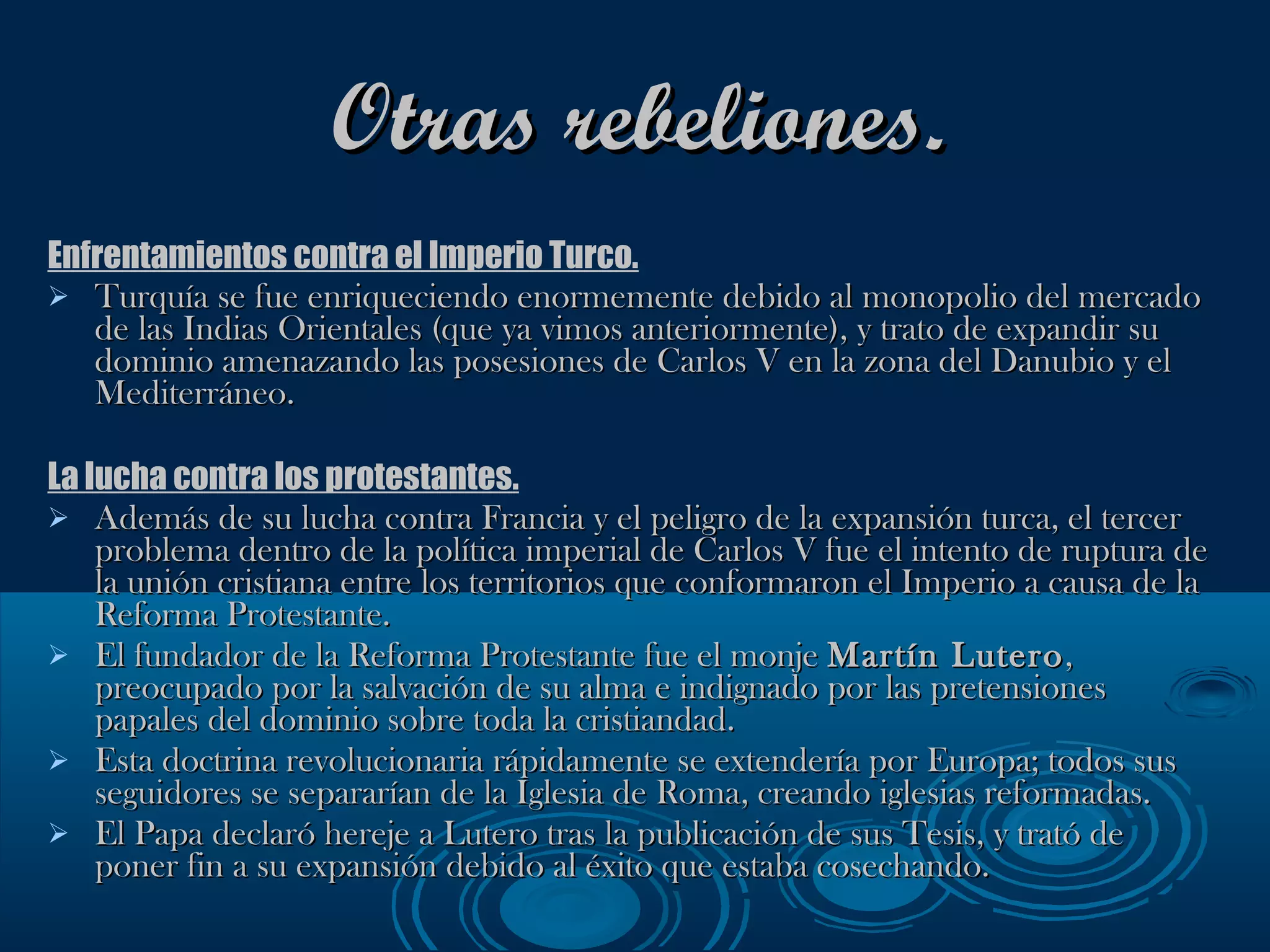 Otras rebeliones. Enfrentamientos contra el Imperio Turco. Turquía se fue enriqueciendo enormemente debido al monopolio del mercado de las Indias Orientales (que ya vimos anteriormente), y trato de expandir su dominio amenazando las posesiones de Carlos V en la zona del Danubio y el Mediterráneo. La lucha contra los protestantes. Además de su lucha contra Francia y el peligro de la expansión turca, el tercer problema dentro de la política imperial de Carlos V fue el intento de ruptura de la unión cristiana entre los territorios que conformaron el Imperio a causa de la Reforma Protestante. El fundador de la Reforma Protestante fue el monje  Martín Lutero , preocupado por la salvación de su alma e indignado por las pretensiones papales del dominio sobre toda la cristiandad.  Esta doctrina revolucionaria rápidamente se extendería por Europa; todos sus seguidores se separarían de la Iglesia de Roma, creando iglesias reformadas. El Papa declaró hereje a Lutero tras la publicación de sus Tesis, y trató de poner fin a su expansión debido al éxito que estaba cosechando. 