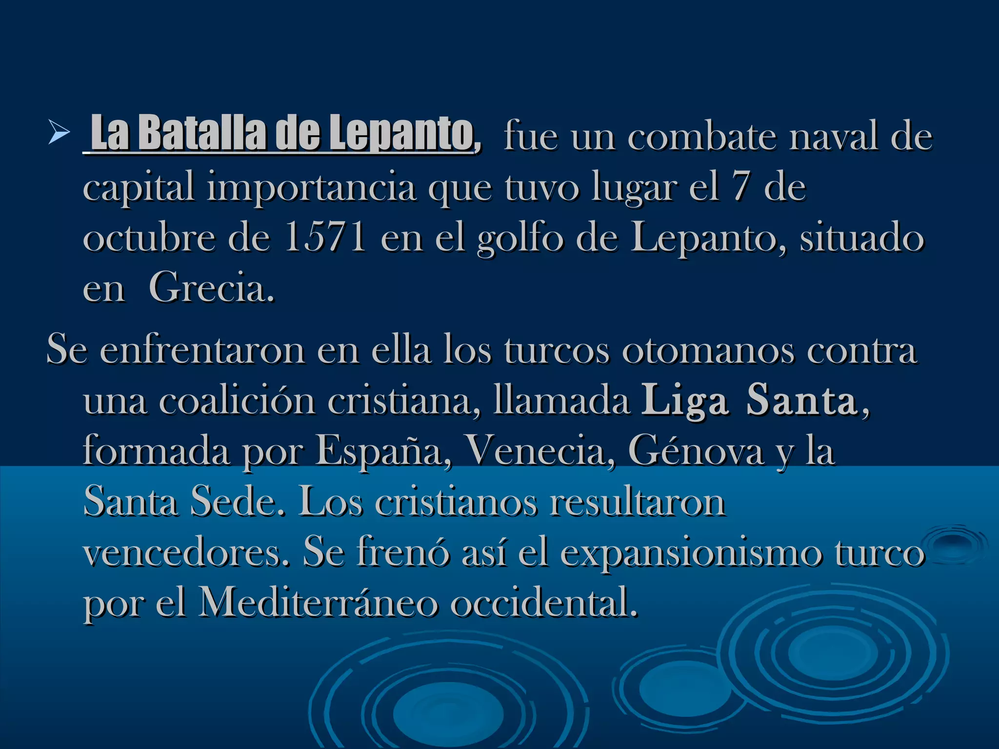 La Batalla de Lepanto ,   fue un combate naval de capital importancia que tuvo lugar el 7 de octubre de 1571 en el golfo de Lepanto, situado en  Grecia. Se enfrentaron en ella los turcos otomanos contra una coalición cristiana, llamada  Liga Santa , formada por España, Venecia, Génova y la Santa Sede. Los cristianos resultaron vencedores. Se frenó así el expansionismo turco por el Mediterráneo occidental. 