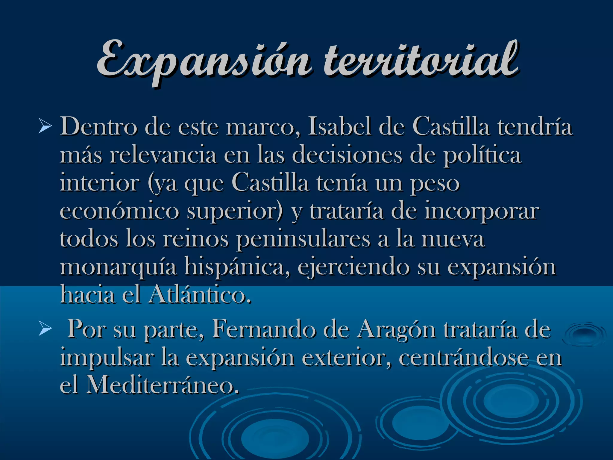 Expansión territorial Dentro de este marco, Isabel de Castilla tendría más relevancia en las decisiones de política interior (ya que Castilla tenía un peso económico superior) y trataría de incorporar todos los reinos peninsulares a la nueva monarquía hispánica, ejerciendo su expansión hacia el Atlántico.  Por su parte, Fernando de Aragón trataría de impulsar la expansión exterior, centrándose en el Mediterráneo. 