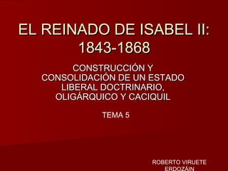 EL REINADO DE ISABEL II:EL REINADO DE ISABEL II:
1843-18681843-1868
CONSTRUCCIÓN YCONSTRUCCIÓN Y
CONSOLIDACIÓN DE UN ESTADOCONSOLIDACIÓN DE UN ESTADO
LIBERAL DOCTRINARIO,LIBERAL DOCTRINARIO,
OLIGÁRQUICO Y CACIQUILOLIGÁRQUICO Y CACIQUIL
TEMA 5
ROBERTO VIRUETE
ERDOZÁIN
 