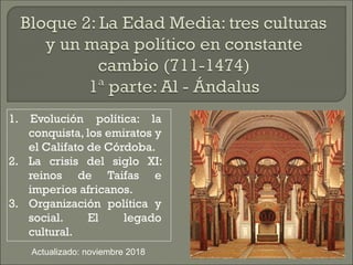 1. Evolución política: la
conquista, los emiratos y
el Califato de Córdoba.
2. La crisis del siglo XI:
reinos de Taifas e
...
