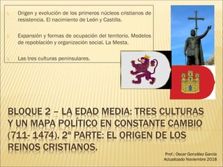 BLOQUE 2 – LA EDAD MEDIA: TRES CULTURAS
Y UN MAPA POLÍTICO EN CONSTANTE CAMBIO
(711- 1474). 2ª PARTE: EL ORIGEN DE LOS
REINOS CRISTIANOS.
1. Origen y evolución de los primeros núcleos cristianos de
resistencia. El nacimiento de León y Castilla.
2. Expansión y formas de ocupación del territorio. Modelos
de repoblación y organización social. La Mesta.
3. Las tres culturas peninsulares.
Prof.: Oscar González García
Actualizado Noviembre 2018
 