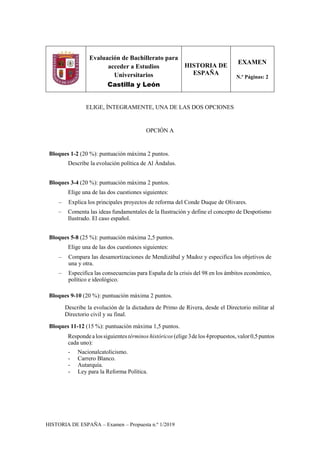 HISTORIA DE ESPAÑA – Examen – Propuesta n.º 1/2019
Evaluación de Bachillerato para
acceder a Estudios
Universitarios
Castilla y León
HISTORIA DE
ESPAÑA
EXAMEN
N.º Páginas: 2
ELIGE, ÍNTEGRAMENTE, UNA DE LAS DOS OPCIONES
OPCIÓN A
Bloques 1-2 (20 %): puntuación máxima 2 puntos.
Describe la evolución política de Al Ándalus.
Bloques 3-4 (20 %): puntuación máxima 2 puntos.
Elige una de las dos cuestiones siguientes:
– Explica los principales proyectos de reforma del Conde Duque de Olivares.
– Comenta las ideas fundamentales de la Ilustración y define el concepto de Despotismo
Ilustrado. El caso español.
Bloques 5-8 (25 %): puntuación máxima 2,5 puntos.
Elige una de las dos cuestiones siguientes:
– Compara las desamortizaciones de Mendizábal y Madoz y especifica los objetivos de
una y otra.
– Especifica las consecuencias para España de la crisis del 98 en los ámbitos económico,
político e ideológico.
Bloques 9-10 (20 %): puntuación máxima 2 puntos.
Describe la evolución de la dictadura de Primo de Rivera, desde el Directorio militar al
Directorio civil y su final.
Bloques 11-12 (15 %): puntuación máxima 1,5 puntos.
Respondealossiguientes términos históricos (elige 3delos4propuestos, valor0,5puntos
cada uno):
- Nacionalcatolicismo.
- Carrero Blanco.
- Autarquía.
- Ley para la Reforma Política.
 