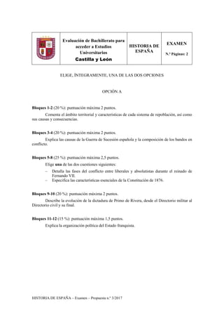 HISTORIA DE ESPAÑA – Examen – Propuesta n.º 3/2017
Evaluación de Bachillerato para
acceder a Estudios
Universitarios
Castilla y León
HISTORIA DE
ESPAÑA
EXAMEN
N.º Páginas: 2
ELIGE, ÍNTEGRAMENTE, UNA DE LAS DOS OPCIONES
OPCIÓN A
Bloques 1-2 (20 %): puntuación máxima 2 puntos.
Comenta el ámbito territorial y características de cada sistema de repoblación, así como
sus causas y consecuencias.
Bloques 3-4 (20 %): puntuación máxima 2 puntos.
Explica las causas de la Guerra de Sucesión española y la composición de los bandos en
conflicto.
Bloques 5-8 (25 %): puntuación máxima 2,5 puntos.
Elige una de las dos cuestiones siguientes:
– Detalla las fases del conflicto entre liberales y absolutistas durante el reinado de
Fernando VII.
– Especifica las características esenciales de la Constitución de 1876.
Bloques 9-10 (20 %): puntuación máxima 2 puntos.
Describe la evolución de la dictadura de Primo de Rivera, desde el Directorio militar al
Directorio civil y su final.
Bloques 11-12 (15 %): puntuación máxima 1,5 puntos.
Explica la organización política del Estado franquista.
 