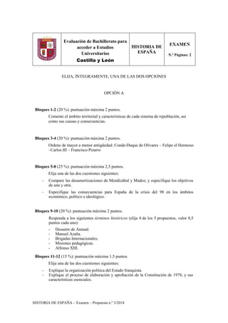 HISTORIA DE ESPAÑA – Examen – Propuesta n.º 3/2018
Evaluación de Bachillerato para
acceder a Estudios
Universitarios
Castilla y León
HISTORIA DE
ESPAÑA
EXAMEN
N.º Páginas: 2
ELIJA, ÍNTEGRAMENTE, UNA DE LAS DOS OPCIONES
OPCIÓN A
Bloques 1-2 (20 %): puntuación máxima 2 puntos.
Comente el ámbito territorial y características de cada sistema de repoblación, así
como sus causas y consecuencias.
Bloques 3-4 (20 %): puntuación máxima 2 puntos.
Ordene de mayor a menor antigüedad: Conde-Duque de Olivares – Felipe el Hermoso
–Carlos III – Francisco Pizarro
Bloques 5-8 (25 %): puntuación máxima 2,5 puntos.
Elija una de las dos cuestiones siguientes:
– Compare las desamortizaciones de Mendizábal y Madoz, y especifique los objetivos
de una y otra.
– Especifique las consecuencias para España de la crisis del 98 en los ámbitos
económico, político e ideológico.
Bloques 9-10 (20 %): puntuación máxima 2 puntos.
Responda a los siguientes términos históricos (elija 4 de los 5 propuestos, valor 0,5
puntos cada uno):
- Desastre de Annual.
- Manuel Azaña.
- Brigadas Internacionales.
- Misiones pedagógicas.
- Alfonso XIII.
Bloques 11-12 (15 %): puntuación máxima 1,5 puntos.
Elija una de las dos cuestiones siguientes:
– Explique la organización política del Estado franquista.
– Explique el proceso de elaboración y aprobación de la Constitución de 1978, y sus
características esenciales.
 