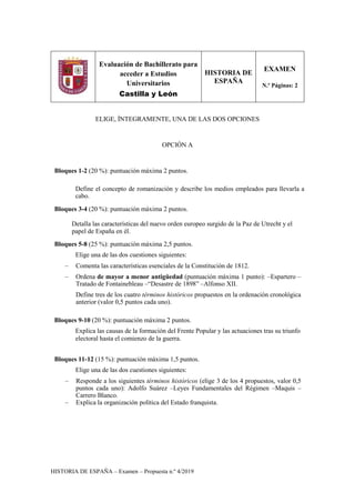 HISTORIA DE ESPAÑA – Examen – Propuesta n.º 4/2019
Evaluación de Bachillerato para
acceder a Estudios
Universitarios
Castilla y León
HISTORIA DE
ESPAÑA
EXAMEN
N.º Páginas: 2
ELIGE, ÍNTEGRAMENTE, UNA DE LAS DOS OPCIONES
OPCIÓN A
Bloques 1-2 (20 %): puntuación máxima 2 puntos.
Define el concepto de romanización y describe los medios empleados para llevarla a
cabo.
Bloques 3-4 (20 %): puntuación máxima 2 puntos.
Detalla las características del nuevo orden europeo surgido de la Paz de Utrecht y el
papel de España en él.
Bloques 5-8 (25 %): puntuación máxima 2,5 puntos.
Elige una de las dos cuestiones siguientes:
– Comenta las características esenciales de la Constitución de 1812.
– Ordena de mayor a menor antigüedad (puntuación máxima 1 punto): –Espartero –
Tratado de Fontainebleau –“Desastre de 1898” –Alfonso XII.
Define tres de los cuatro términos históricos propuestos en la ordenación cronológica
anterior (valor 0,5 puntos cada uno).
Bloques 9-10 (20 %): puntuación máxima 2 puntos.
Explica las causas de la formación del Frente Popular y las actuaciones tras su triunfo
electoral hasta el comienzo de la guerra.
Bloques 11-12 (15 %): puntuación máxima 1,5 puntos.
Elige una de las dos cuestiones siguientes:
– Responde a los siguientes términos históricos (elige 3 de los 4 propuestos, valor 0,5
puntos cada uno): Adolfo Suárez –Leyes Fundamentales del Régimen –Maquis –
Carrero Blanco.
– Explica la organización política del Estado franquista.
 