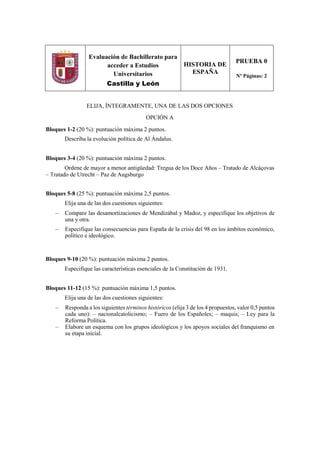 Evaluación de Bachillerato para
acceder a Estudios
Universitarios
Castilla y León
HISTORIA DE
ESPAÑA
PRUEBA 0
Nº Páginas: 2
ELIJA, ÍNTEGRAMENTE, UNA DE LAS DOS OPCIONES
OPCIÓN A
Bloques 1-2 (20 %): puntuación máxima 2 puntos.
Describa la evolución política de Al Ándalus.
Bloques 3-4 (20 %): puntuación máxima 2 puntos.
Ordene de mayor a menor antigüedad: Tregua de los Doce Años – Tratado de Alcáçovas
– Tratado de Utrecht – Paz de Augsburgo
Bloques 5-8 (25 %): puntuación máxima 2,5 puntos.
Elija una de las dos cuestiones siguientes:
– Compare las desamortizaciones de Mendizábal y Madoz, y especifique los objetivos de
una y otra.
– Especifique las consecuencias para España de la crisis del 98 en los ámbitos económico,
político e ideológico.
Bloques 9-10 (20 %): puntuación máxima 2 puntos.
Especifique las características esenciales de la Constitución de 1931.
Bloques 11-12 (15 %): puntuación máxima 1,5 puntos.
Elija una de las dos cuestiones siguientes:
– Responda a los siguientes términos históricos (elija 3 de los 4 propuestos, valor 0,5 puntos
cada uno): – nacionalcatolicismo; – Fuero de los Españoles; – maquis; – Ley para la
Reforma Política.
– Elabore un esquema con los grupos ideológicos y los apoyos sociales del franquismo en
su etapa inicial.
 